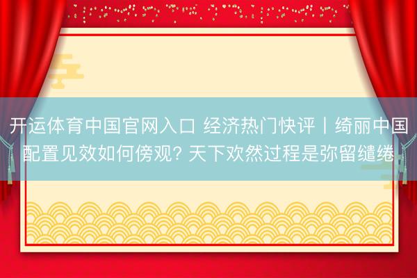 开运体育中国官网入口 经济热门快评丨绮丽中国配置见效如何傍观? 天下欢然过程是弥留缱绻