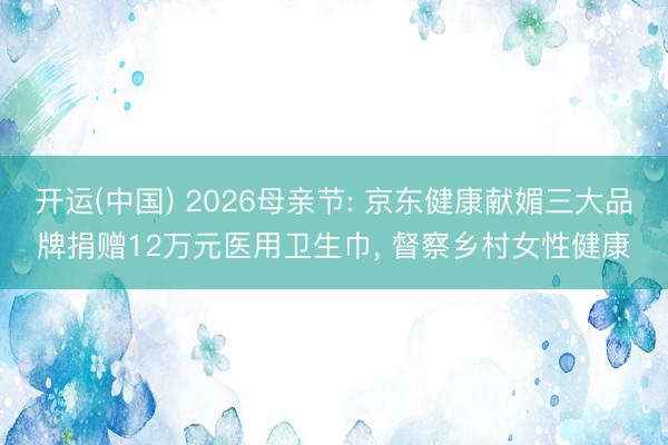 开运(中国) 2026母亲节: 京东健康献媚三大品牌捐赠12万元医用卫生巾， 督察乡村女性健康