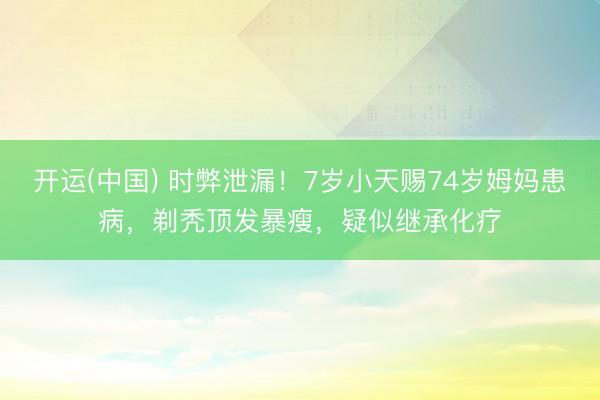 开运(中国) 时弊泄漏！7岁小天赐74岁姆妈患病，剃秃顶发暴瘦，疑似继承化疗