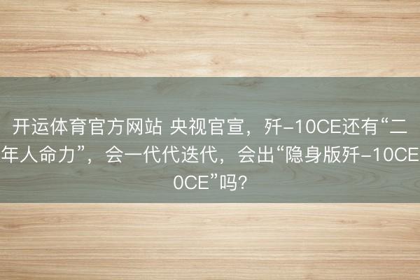 开运体育官方网站 央视官宣，歼-10CE还有“二三十年人命力”，会一代代迭代，会出“隐身版歼-10CE”吗？