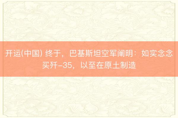 开运(中国) 终于，巴基斯坦空军阐明：如实念念买歼-35，以至在原土制造