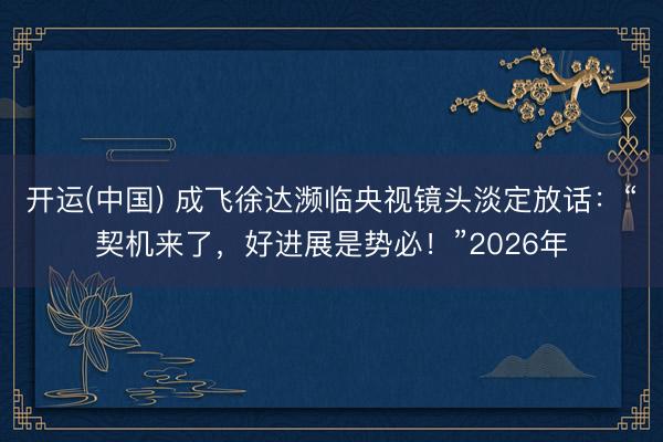 开运(中国) 成飞徐达濒临央视镜头淡定放话：“契机来了，好进展是势必！”2026年