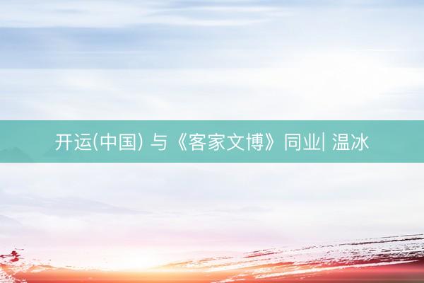 开运(中国) 与《客家文博》同业| 温冰