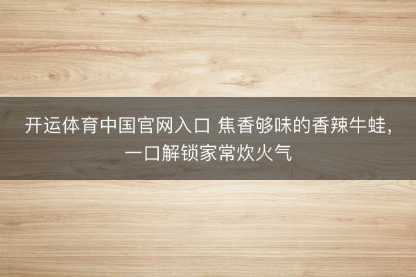 开运体育中国官网入口 焦香够味的香辣牛蛙，一口解锁家常炊火气