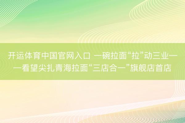 开运体育中国官网入口 一碗拉面“拉”动三业——看望尖扎青海拉面“三店合一”旗舰店首店