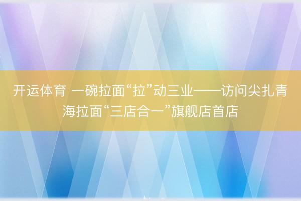 开运体育 一碗拉面“拉”动三业——访问尖扎青海拉面“三店合一”旗舰店首店