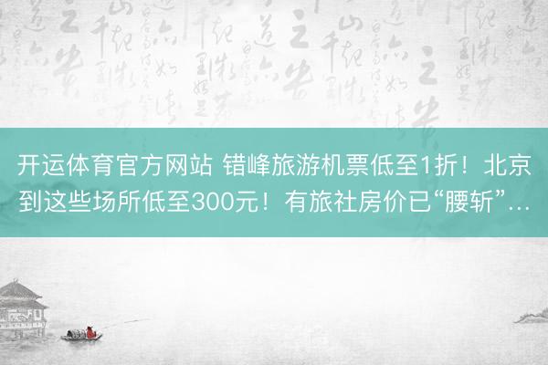 开运体育官方网站 错峰旅游机票低至1折！北京到这些场所低至300元！有旅社房价已“腰斩”…