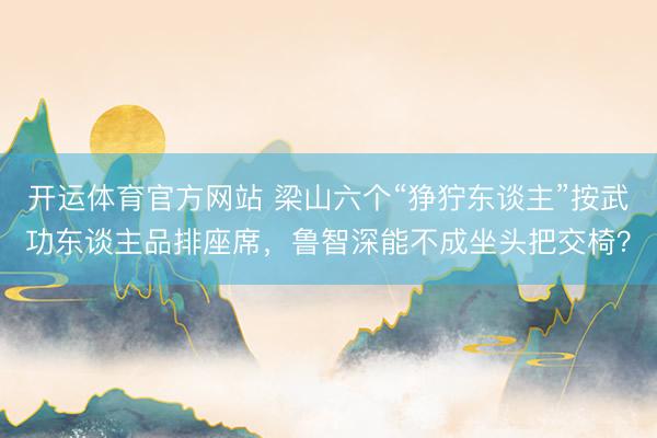 开运体育官方网站 梁山六个“狰狞东谈主”按武功东谈主品排座席，鲁智深能不成坐头把交椅？