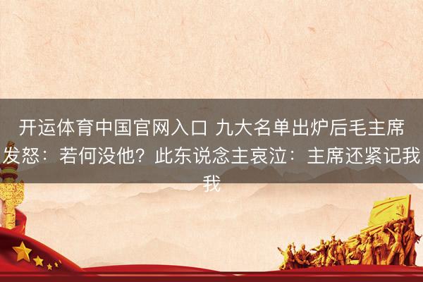 开运体育中国官网入口 九大名单出炉后毛主席发怒：若何没他？此东说念主哀泣：主席还紧记我