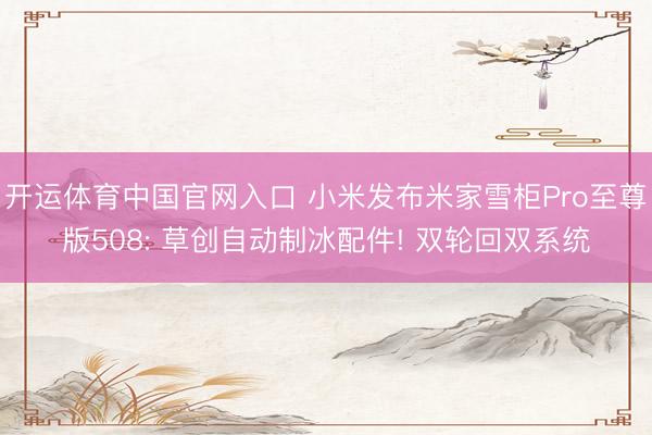 开运体育中国官网入口 小米发布米家雪柜Pro至尊版508: 草创自动制冰配件! 双轮回双系统