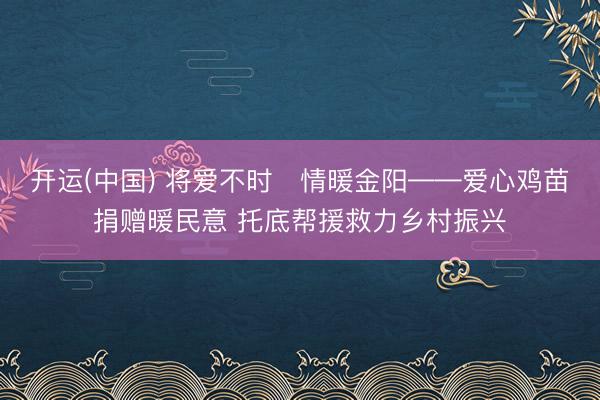 开运(中国) 将爱不时・情暖金阳——爱心鸡苗捐赠暖民意 托底帮援救力乡村振兴