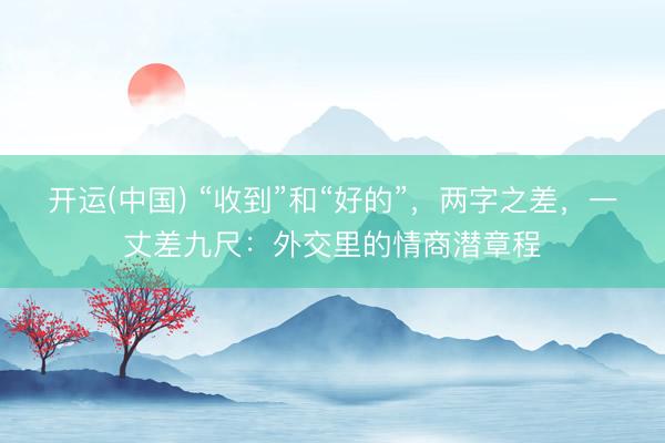 开运(中国) “收到”和“好的”，两字之差，一丈差九尺：外交里的情商潜章程