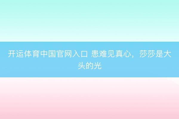 开运体育中国官网入口 患难见真心，莎莎是大头的光