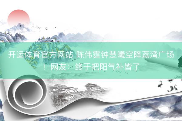 开运体育官方网站 陈伟霆钟楚曦空降荔湾广场！网友：终于把阳气补皆了