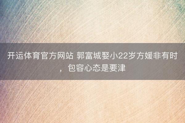 开运体育官方网站 郭富城娶小22岁方媛非有时，包容心态是要津
