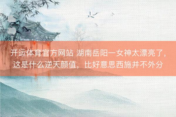 开运体育官方网站 湖南岳阳一女神太漂亮了，这是什么逆天颜值，<a href=