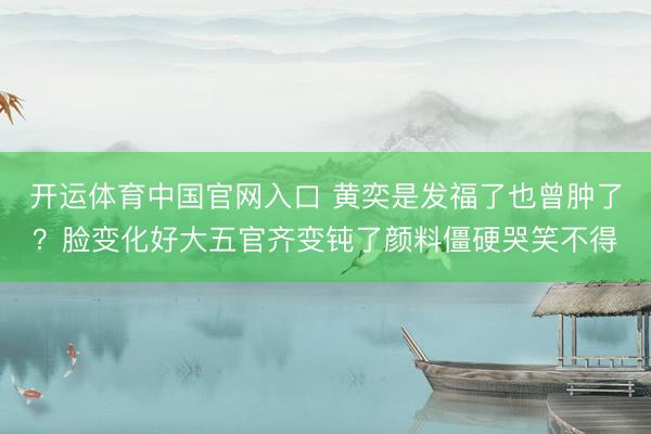 开运体育中国官网入口 黄奕是发福了也曾肿了？脸变化好大五官齐变钝了颜料僵硬哭笑不得