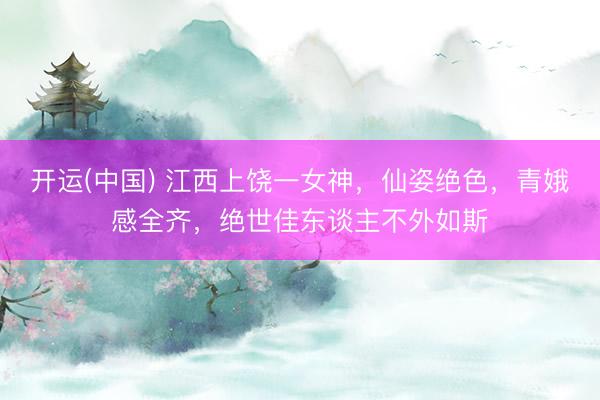 开运(中国) 江西上饶一女神，仙姿绝色，<a href=