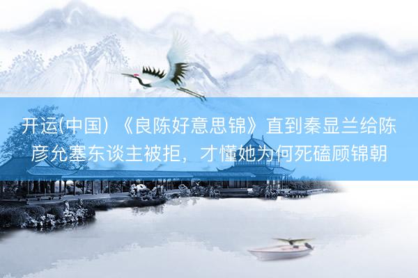 开运(中国) 《良陈好意思锦》直到秦显兰给陈彦允塞东谈主被拒，才懂她为何死磕顾锦朝