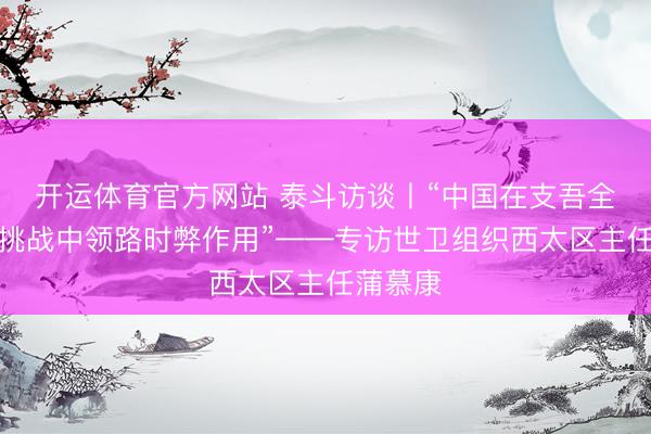 开运体育官方网站 泰斗访谈丨“中国在支吾全球健康挑战中领路时弊作用”——专访世卫组织西太区主任蒲慕康