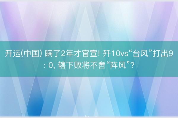 开运(中国) 瞒了2年才官宣! 歼10vs“台风”打出9: 0， 辖下败将不啻“阵风”?