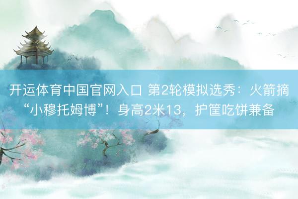 开运体育中国官网入口 第2轮模拟选秀：火箭摘“小穆托姆博”！身高2米13，护筐吃饼兼备