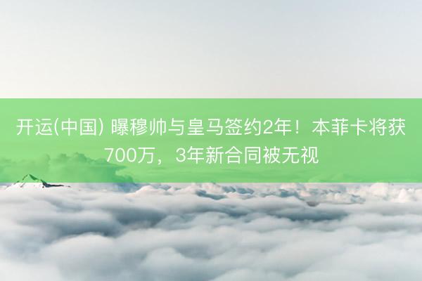 开运(中国) 曝穆帅与皇马签约2年！本菲卡将获700万，3年新合同被无视
