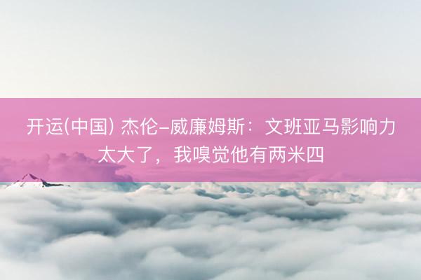 开运(中国) 杰伦-威廉姆斯：文班亚马影响力太大了，我嗅觉他有两米四
