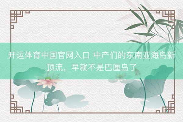 开运体育中国官网入口 中产们的东南亚海岛新顶流，早就不是巴厘岛了