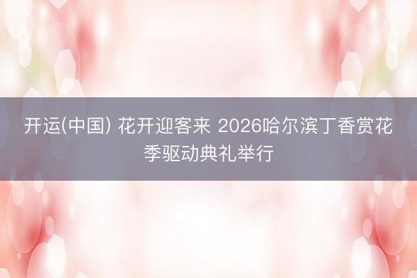 开运(中国) 花开迎客来 2026哈尔滨丁香赏花季驱动典礼举行
