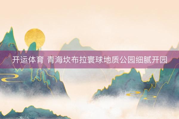 开运体育 青海坎布拉寰球地质公园细腻开园