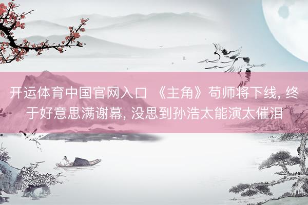开运体育中国官网入口 《主角》苟师将下线， 终于好意思满谢幕， 没思到孙浩太能演太催泪