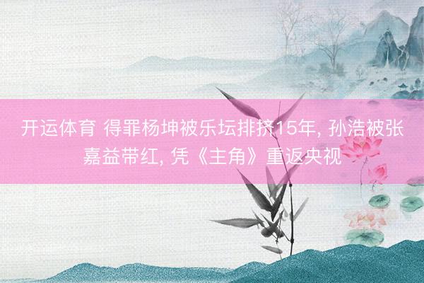 开运体育 得罪杨坤被乐坛排挤15年， 孙浩被张嘉益带红， 凭《主角》重返央视