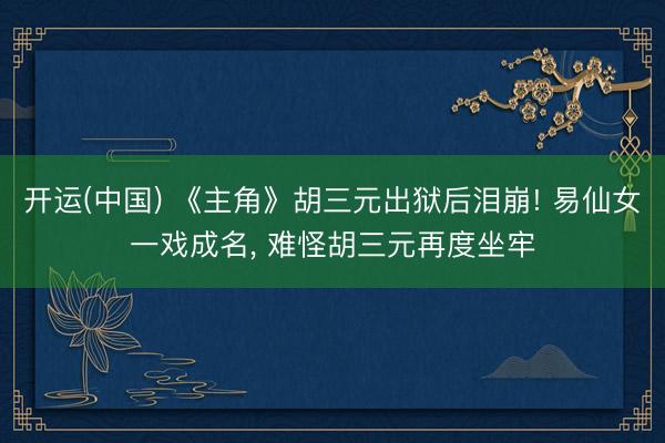 开运(中国) 《主角》胡三元出狱后泪崩! 易仙女一戏成名， 难怪胡三元再度坐牢