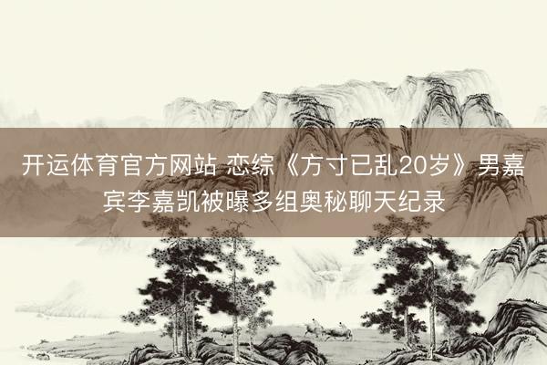 开运体育官方网站 恋综《方寸已乱20岁》男嘉宾李嘉凯被曝多组奥秘聊天纪录