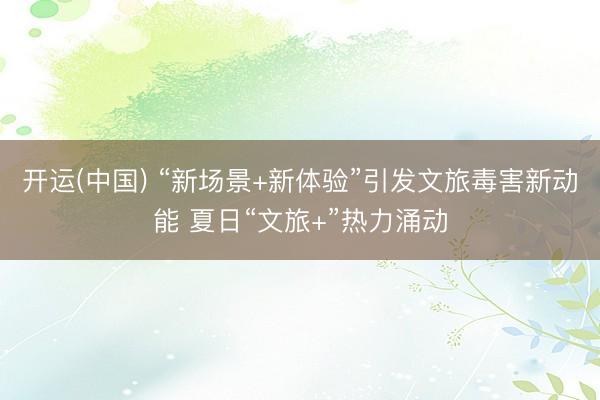 开运(中国) “新场景+新体验”引发文旅毒害新动能 夏日“文旅+”热力涌动