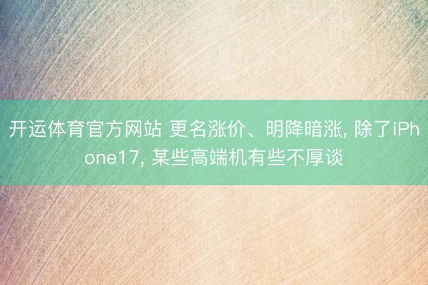 开运体育官方网站 更名涨价、明降暗涨， 除了iPhone17， 某些高端机有些不厚谈