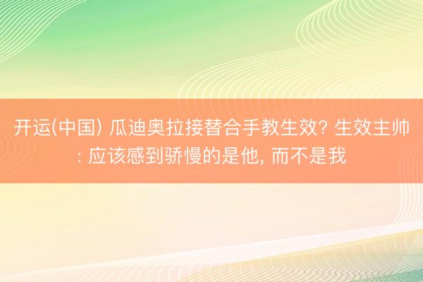 开运(中国) 瓜迪奥拉接替合手教生效? 生效主帅: 应该感到骄慢的是他， 而不是我