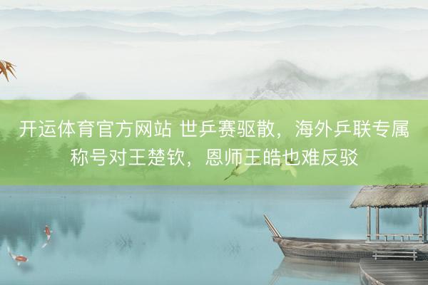 开运体育官方网站 世乒赛驱散，海外乒联专属称号对王楚钦，恩师王皓也难反驳