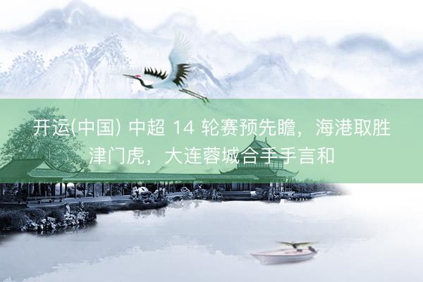 开运(中国) 中超 14 轮赛预先瞻，海港取胜津门虎，大连蓉城合手手言和