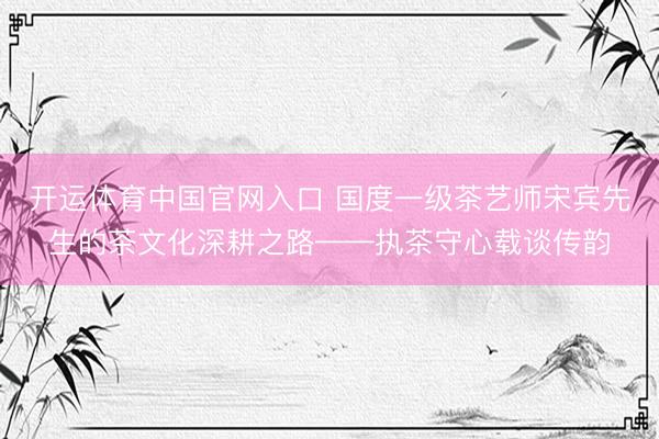 开运体育中国官网入口 国度一级茶艺师宋宾先生的茶文化深耕之路——执茶守心载谈传韵