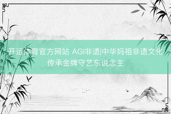 开运体育官方网站 AGI非遗|中华妈祖非遗文化传承金牌守艺东说念主