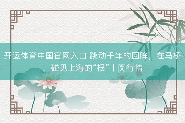 开运体育中国官网入口 跳动千年的回眸，在马桥，碰见上海的“根”丨闵行情