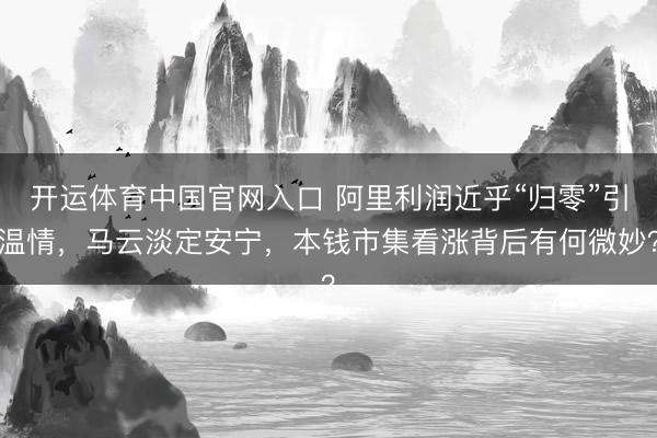 开运体育中国官网入口 阿里利润近乎“归零”引温情，马云淡定安宁，本钱市集看涨背后有何微妙？