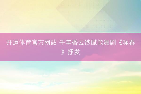 开运体育官方网站 千年香云纱赋能舞剧《咏春》抒发