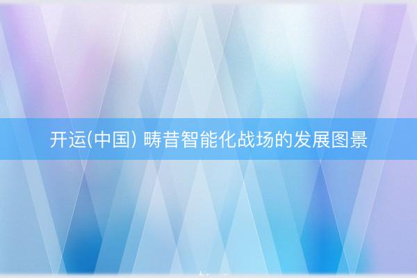 开运(中国) 畴昔智能化战场的发展图景