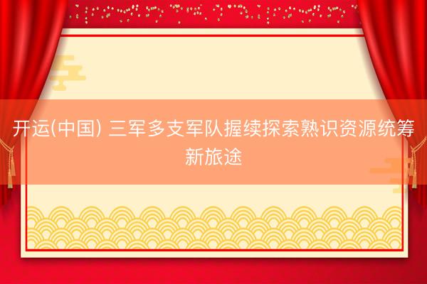 开运(中国) 三军多支军队握续探索熟识资源统筹新旅途