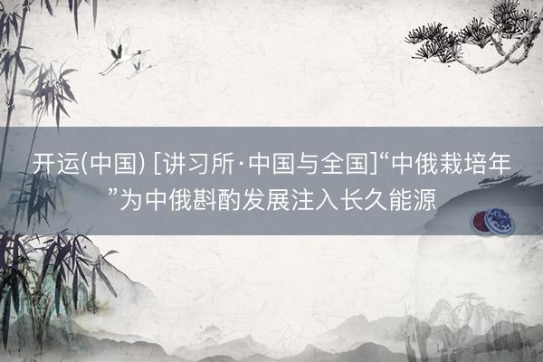 开运(中国) [讲习所·中国与全国]“中俄栽培年”为中俄斟酌发展注入长久能源
