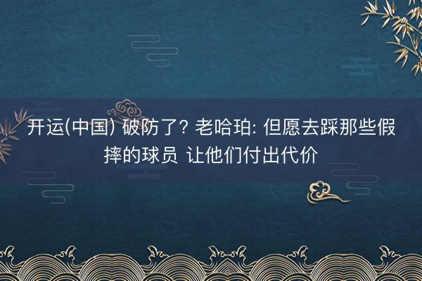 开运(中国) 破防了? 老哈珀: 但愿去踩那些假摔的球员 让他们付出代价