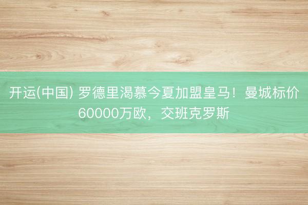 开运(中国) 罗德里渴慕今夏加盟皇马！曼城标价60000万欧，交班克罗斯